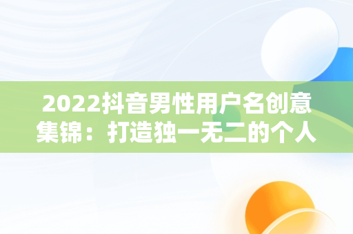 2022抖音男性用户名创意集锦：打造独一无二的个人品牌，抖音名字大全男2022霸气 