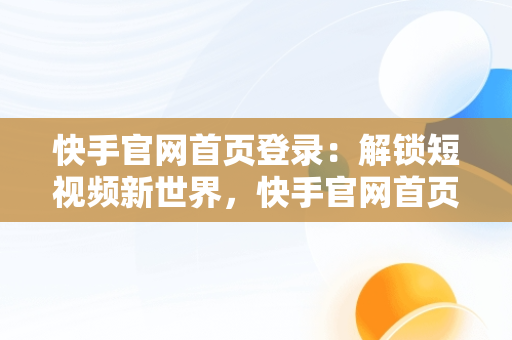 快手官网首页登录：解锁短视频新世界，快手官网首页登录不了 