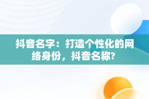 抖音名字：打造个性化的网络身份，抖音名称? 