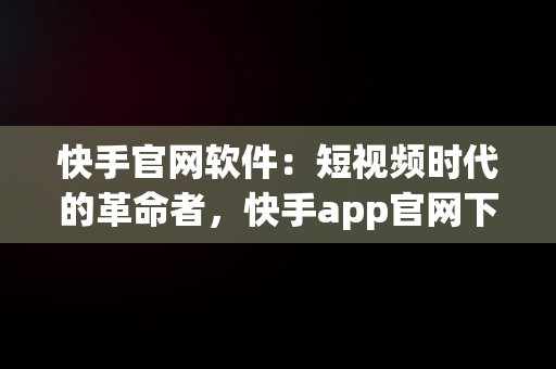 快手官网软件：短视频时代的革命者，快手app官网下载版 