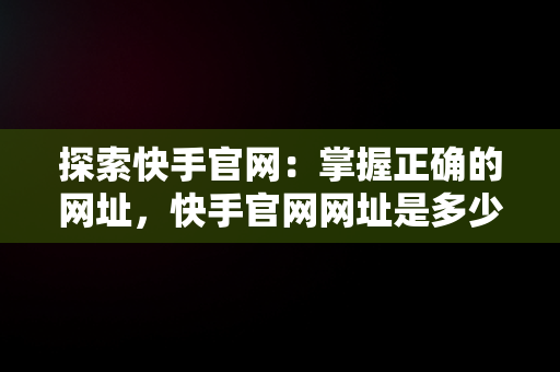 探索快手官网：掌握正确的网址，快手官网网址是多少啊 