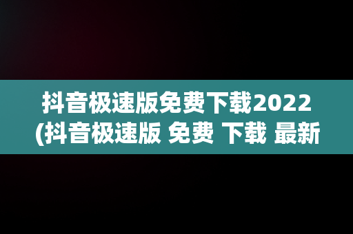 抖音极速版免费下载2022(抖音极速版 免费 下载 最新版本)