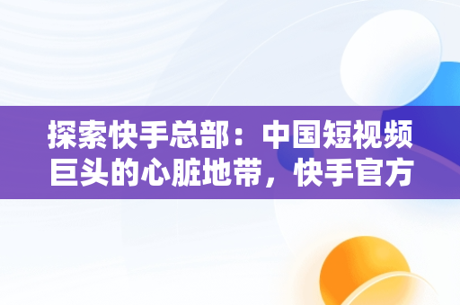 探索快手总部：中国短视频巨头的心脏地带，快手官方总部在哪个城市 