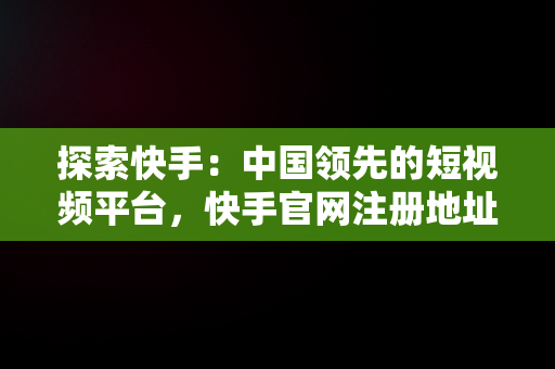 探索快手：中国领先的短视频平台，快手官网注册地址 