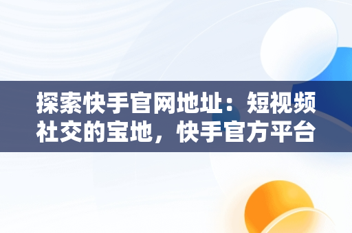 探索快手官网地址：短视频社交的宝地，快手官方平台在什么地方 