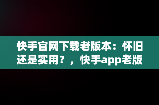 快手官网下载老版本：怀旧还是实用？，快手app老版本下载 