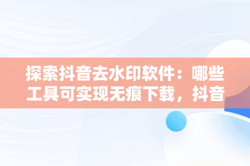 探索抖音去水印软件：哪些工具可实现无痕下载，抖音去水印软件有哪些免费 