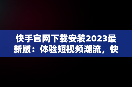 快手官网下载安装2023最新版：体验短视频潮流，快手官网下载最新版本 