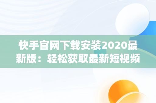 快手官网下载安装2020最新版：轻松获取最新短视频体验，快手官网app下载安装 