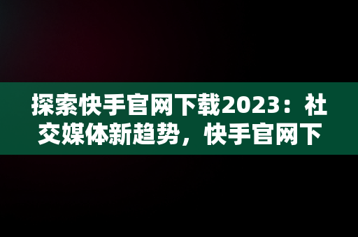 探索快手官网下载2023：社交媒体新趋势，快手官网下载最新版本 