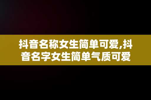 抖音名称女生简单可爱,抖音名字女生简单气质可爱