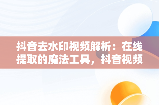 抖音去水印视频解析：在线提取的魔法工具，抖音视频去水印解析网址 