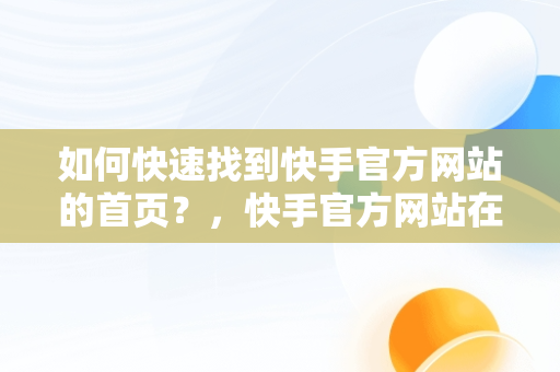 如何快速找到快手官方网站的首页？，快手官方网站在哪里注销账号 