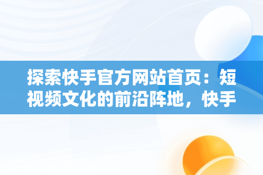 探索快手官方网站首页：短视频文化的前沿阵地，快手官方网站首页登录入口怎么打开 