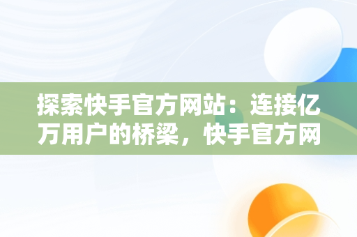 探索快手官方网站：连接亿万用户的桥梁，快手官方网站网址是多少 