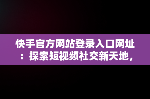 快手官方网站登录入口网址：探索短视频社交新天地，快手官方网站登录入口网址查询 