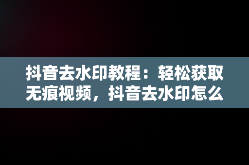 抖音去水印教程：轻松获取无痕视频，抖音去水印怎么操作视频 