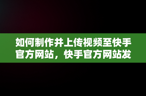 如何制作并上传视频至快手官方网站，快手官方网站发布的视频怎么弄的 