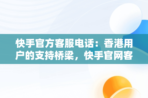 快手官方客服电话：香港用户的支持桥梁，快手官网客服电话号码多少 