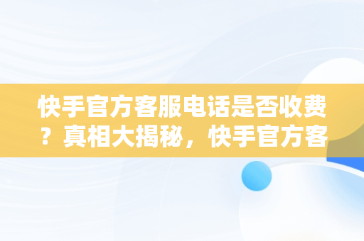 快手官方客服电话是否收费？真相大揭秘，快手官方客服电话收费吗多少 