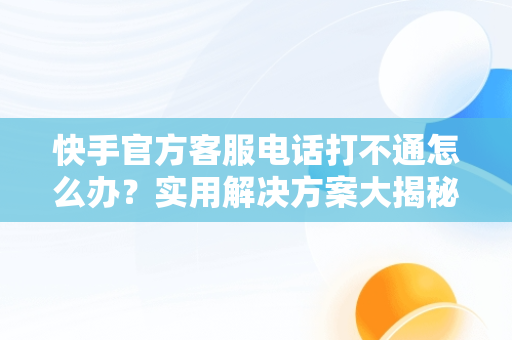 快手官方客服电话打不通怎么办？实用解决方案大揭秘，快手人工客服电话热线总不接 