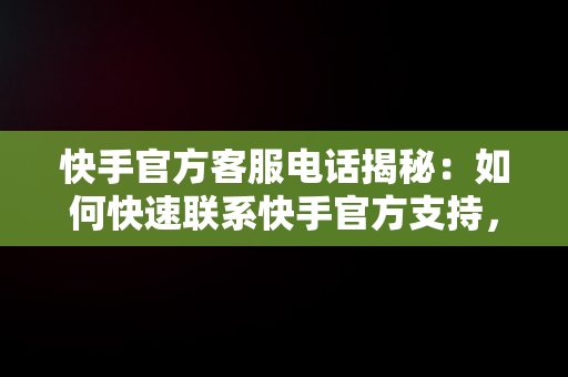 快手官方客服电话揭秘：如何快速联系快手官方支持，快手官方客服电话号码是什么? 