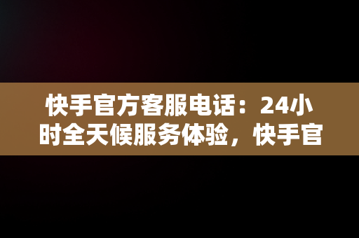 快手官方客服电话：24小时全天候服务体验，快手官方客服电话热线 