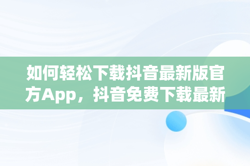 如何轻松下载抖音最新版官方App，抖音免费下载最新版官网 