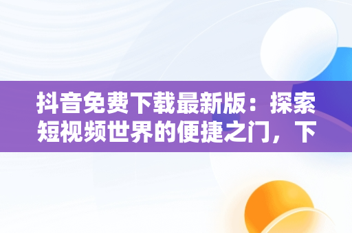 抖音免费下载最新版：探索短视频世界的便捷之门，下载极速抖音免费下载最新版 