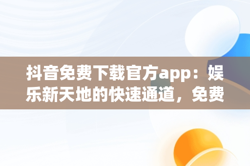 抖音免费下载官方app：娱乐新天地的快速通道，免费下载抖音软件官网 