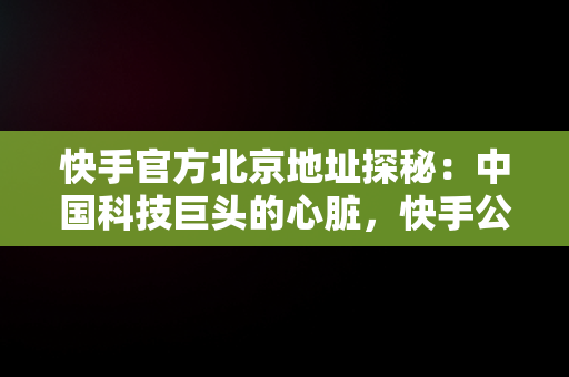 快手官方北京地址探秘：中国科技巨头的心脏，快手公司北京地址 