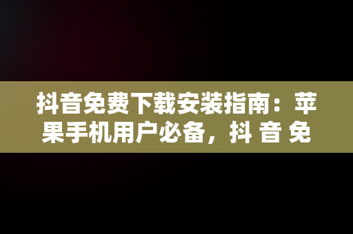 抖音免费下载安装指南：苹果手机用户必备，抖 音 免费 下载苹果 