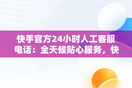 快手官方24小时人工客服电话：全天候贴心服务，快手总部24小时人工电话 