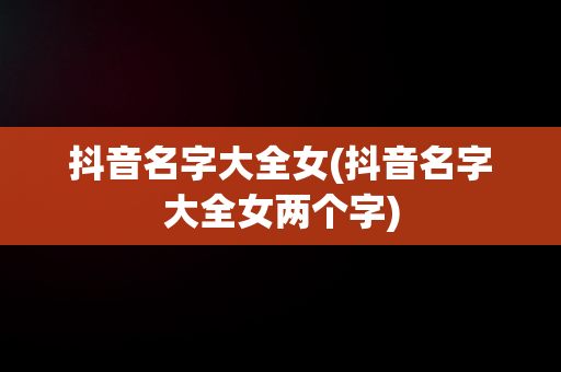 抖音名字大全女(抖音名字大全女两个字)