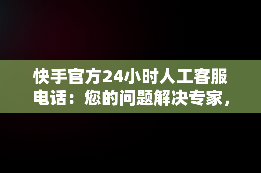 快手官方24小时人工客服电话：您的问题解决专家，快手客服电话人工服务电话 