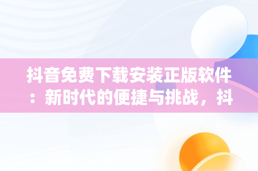 抖音免费下载安装正版软件：新时代的便捷与挑战，抖音免费下载安装app 