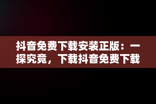 抖音免费下载安装正版：一探究竟，下载抖音免费下载安装最新版本 