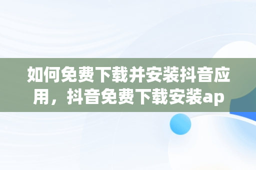 如何免费下载并安装抖音应用，抖音免费下载安装app 