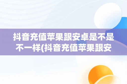 抖音充值苹果跟安卓是不是不一样(抖音充值苹果跟安卓是不是不一样呢)