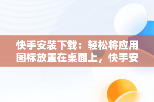 快手安装下载：轻松将应用图标放置在桌面上，快手安装下载到桌面上怎么找 