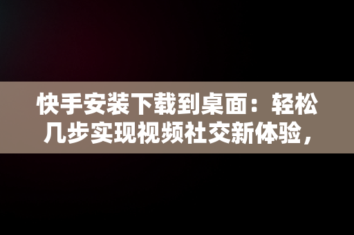 快手安装下载到桌面：轻松几步实现视频社交新体验，快手安装下载到桌面怎么删除 