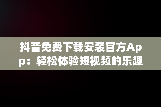 抖音免费下载安装官方App：轻松体验短视频的乐趣，抖音免费下载安装官方最新版农业银行APP 