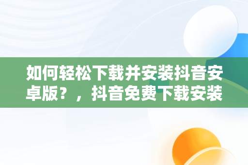 如何轻松下载并安装抖音安卓版？，抖音免费下载安装安卓版一 