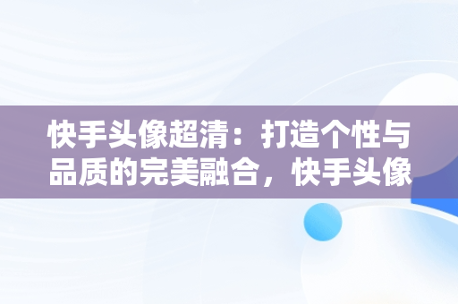 快手头像超清：打造个性与品质的完美融合，快手头像超清晰图片 可爱 