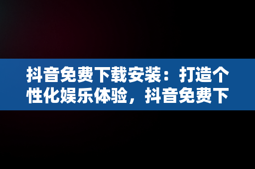 抖音免费下载安装：打造个性化娱乐体验，抖音免费下载安装官方最新版 