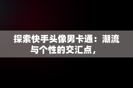 探索快手头像男卡通：潮流与个性的交汇点， 