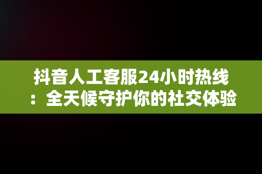 抖音人工客服24小时热线：全天候守护你的社交体验，抖音人工客服24小时热线号码 