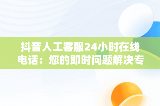 抖音人工客服24小时在线电话：您的即时问题解决专家，抖音人工客服24小时在线电话商家 