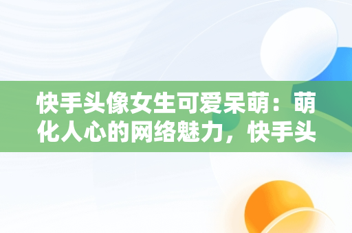 快手头像女生可爱呆萌：萌化人心的网络魅力，快手头像女生可爱呆萌闺蜜 