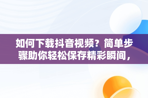 如何下载抖音视频？简单步骤助你轻松保存精彩瞬间，抖音下载视频的方法APP 